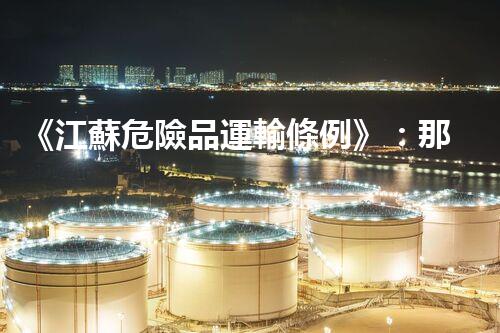 《江蘇危險品運輸條例》：那些你必須知道的安全防范措施