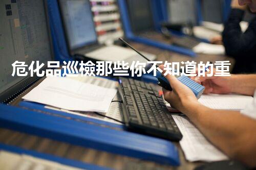危化品巡檢那些你不知道的重要事兒